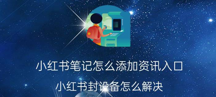 小红书笔记怎么添加资讯入口 小红书封设备怎么解决？